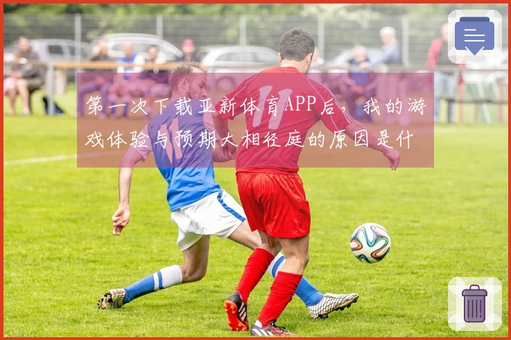 第一次下载亚新体育APP后，我的游戏体验与预期大相径庭的原因是什么？