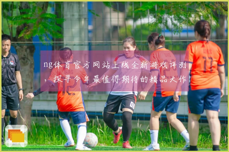 ng体育官方网站上线全新游戏评测，探寻今年最值得期待的精品大作攻略