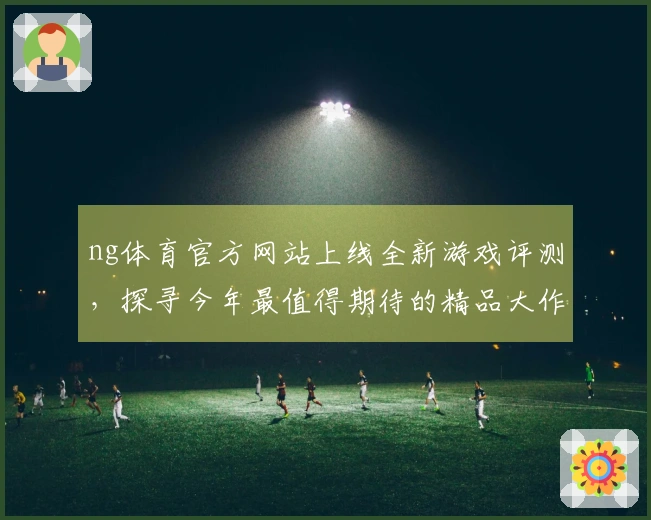 ng体育官方网站上线全新游戏评测，探寻今年最值得期待的精品大作攻略