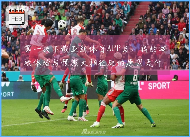 第一次下载亚新体育APP后，我的游戏体验与预期大相径庭的原因是什么？